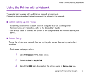 Page 61Using the Printer with a Network
61
Printer Driver Functions (Macintosh)
Using the Printer with a Network
The printer can be used with an Ethernet network environment.
Follow the steps described below to connect the printer to the network. 
nBefore Setting up the Printer
¥ Install the printer driver on each network computer that will use the printer.
For information on installation, refer to the 
Quick Start Guide.
¥ Use a USB cable to connect the printer to the computer that will function as the print...