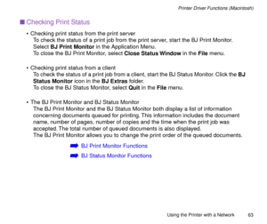 Page 63Using the Printer with a Network
63
Printer Driver Functions (Macintosh)
nChecking Print Status
¥ Checking print status from the print server
To check the status of a print job from the print server, start the BJ Print Monitor. 
Select BJ Print Monitor in the Application Menu.
To close the BJ Print Monitor, select Close Status Window in the File menu.
¥ Checking print status from a client
To check the status of a print job from a client, start the BJ Status Monitor. Click the BJ 
Status Monitor icon in...