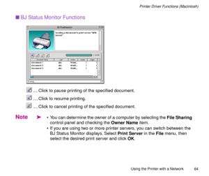 Page 64Using the Printer with a Network
64
Printer Driver Functions (Macintosh)
nBJ Status Monitor Functions
        
.... Click to pause printing of the speciÞed document. 
.... Click to resume printing. 
.... Click to cancel printing of the speciÞed document.
Note
ä¥ You can determine the owner of a computer by selecting the File Sharing 
control panel and checking the Owner Name item.
¥ If you are using two or more printer servers, you can switch between the 
BJ Status Monitor displays. Select Print Server...
