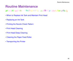 Page 6666
Routine Maintenance
Routine Maintenance
¥When to Replace Ink Tank and Maintain Print Head
¥Replacing an Ink Tank
¥Printing the Nozzle Check Pattern
¥Print Head Cleaning
¥Print Head Deep Cleaning
¥Cleaning the Paper Feed Roller
¥Transporting the Printer 