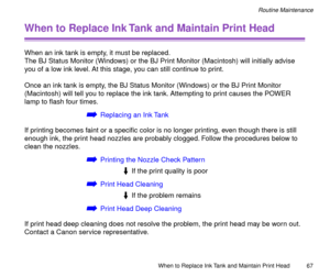 Page 67When to Replace Ink Tank and Maintain Print Head
67
Routine Maintenance
When to Replace Ink Tank and Maintain Print Head
When an ink tank is empty, it must be replaced.
The BJ Status Monitor (Windows) or the BJ Print Monitor (Macintosh) will initially advise 
you of a low ink level. At this stage, you can still continue to print.
Once an ink tank is empty, the BJ Status Monitor (Windows) or the BJ Print Monitor 
(Macintosh) will tell you to replace the ink tank. Attempting to print causes the POWER 
lamp...