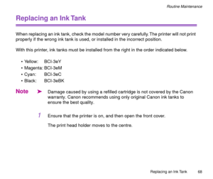 Page 68Replacing an Ink Tank
68
Routine Maintenance
Replacing an Ink Tank
When replacing an ink tank, check the model number very carefully. The printer will not print 
properly if the wrong ink tank is used, or installed in the incorrect position.
With this printer, ink tanks must be installed from the right in the order indicated below.
¥ Yellow: BCI-3eY
¥ Magenta: BCI-3eM
¥ Cyan: BCI-3eC
¥ Black: BCI-3eBK
Note
äDamage caused by using a refilled cartridge is not covered by the Canon 
warranty. Canon...