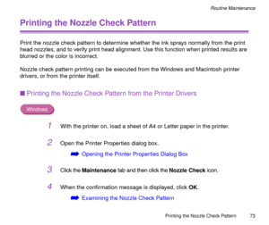 Page 73Printing the Nozzle Check Pattern
73
Routine Maintenance
Printing the Nozzle Check Pattern
Print the nozzle check pattern to determine whether the ink sprays normally from the print 
head nozzles, and to verify print head alignment. Use this function when printed results are 
blurred or the color is incorrect.
Nozzle check pattern printing can be executed from the Windows and Macintosh printer 
drivers, or from the printer itself.
nPrinting the Nozzle Check Pattern from the Printer Drivers
Windows
1With...