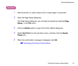 Page 74Printing the Nozzle Check Pattern
74
Routine Maintenance
Macintosh
1With the printer on, load a sheet of A4 or Letter paper in the printer.
2Open the Page Setup dialog box.
The Page Setup dialog box can normally be opened by selecting Page 
Setup... in the File menu.
3Click the Utilities button to open the Printer Utilities dialog box.
4Select Test Print from the pull-down menu, and then click the Nozzle 
Check icon.
5When the conÞrmation message is displayed, click OK.
áExamining the Nozzle Check Pattern 