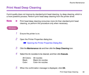 Page 80Print Head Deep Cleaning
80
Routine Maintenance
Print Head Deep Cleaning
If print quality does not improve by standard print head cleaning, try deep cleaning, which is 
a more powerful process. Perform print head deep cleaning from the printer driver.
Note
äPrint head deep cleaning consumes more ink than standard print head 
cleaning, so perform this procedure only when necessary.
Windows
1Ensure the printer is on.
2Open the Printer Properties dialog box.
áOpening the Printer Properties Dialog Box
3Click...