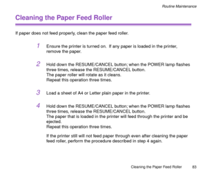 Page 83Cleaning the Paper Feed Roller
83
Routine Maintenance
Cleaning the Paper Feed Roller
If paper does not feed properly, clean the paper feed roller.
1Ensure the printer is turned on.  If any paper is loaded in the printer, 
remove the paper.
2Hold down the RESUME/CANCEL button; when the POWER lamp ßashes 
three times, release the RESUME/CANCEL button.
The paper roller will rotate as it cleans.
Repeat this operation three times.
3Load a sheet of A4 or Letter plain paper in the printer.
4Hold down the...
