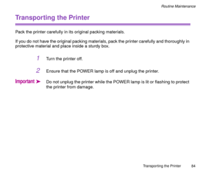 Page 84Transporting the Printer
84
Routine Maintenance
Transporting the Printer
Pack the printer carefully in its original packing materials.
If you do not have the original packing materials, pack the printer carefully and thoroughly in 
protective material and place inside a sturdy box.
1Turn the printer off.
2Ensure that the POWER lamp is off and unplug the printer.
ImportantäDo not unplug the printer while the POWER lamp is lit or flashing to protect 
the printer from damage. 