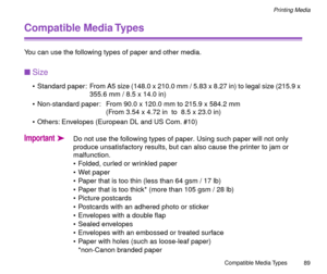 Page 89Compatible Media Types
89
Printing Media
Compatible Media Types
You can use the following types of paper and other media.
nSize
¥ Standard paper:  From A5 size (148.0 x 210.0 mm / 5.83 x 8.27 in) to legal size (215.9 x 
355.6 mm / 8.5 x 14.0 in)
¥ Non-standard paper:  From 90.0 x 120.0 mm to 215.9 x 584.2 mm
(From 3.54 x 4.72 in  to  8.5 x 23.0 in)
¥ Others: Envelopes (European DL and US Com. #10)
ImportantäDo not use the following types of paper. Using such paper will not only 
produce unsatisfactory...