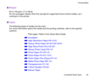 Page 90Compatible Media Types
90
Printing Media
nWeight
64 to 105 gsm (17 to 28 lb)
Do not use paper heavier than this (except for supported Canon-brand media), as it 
could jam in the printer.
nTypes
The following types of media can be used.
For more information about the media and the printing methods, refer to the speciÞc 
sections.
Plain paper: Refer to the 
Quick Start Guide.
áEnvelopes
áHigh Resolution Paper HR-101N
áGlossy Photo Paper GP-301/GP-301N
áHigh Gloss Photo Film HG-201
áGlossy Photo Cards...