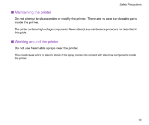 Page 10 
10 
Safety Precautions 
n 
Maintaining the printer 
Do not attempt to disassemble or modify the printer.  There are no user serviceable parts 
inside the printer. 
The printer contains high-voltage components. Never attempt any maintenance procedure not described in 
this guide. 
n 
Working around the printer 
Do not use ßammable sprays near the printer. 
This could cause a Þre or electric shock if the spray comes into contact with electrical components inside 
the printer. 