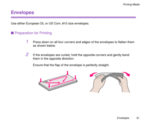 Page 91Envelopes
91
Printing Media
Envelopes
Use either European DL or US Com. #10 size envelopes.
nPreparation for Printing
1Press down on all four corners and edges of the envelopes to ßatten them 
as shown below.
2If the envelopes are curled, hold the opposite corners and gently bend 
them in the opposite direction.
Ensure that the ßap of the envelope is perfectly straight. 