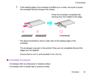 Page 92Envelopes
92
Printing Media
3If the leading edge of an envelope is puffed up or curled, use a pen to press 
the envelope ßat and sharpen the crease.
The envelopes may jam in the printer if they are not completely ßat and the 
edges are not aligned.
Ensure that no curl or puff exceeds 5 mm (0.2 in).
nUnsuitable Envelopes
¥ Envelopes with an embossed or treated surface 
¥ Envelopes with a double ßap or pressure seals
Press the envelope completely ßat, 
working from the middle to the edge.
* The above...