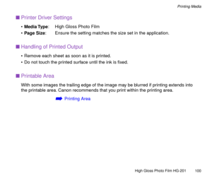 Page 100High Gloss Photo Film HG-201
100
Printing Media
nPrinter Driver Settings
¥Media Type: High Gloss Photo Film
¥Page Size: Ensure the setting matches the size set in the application.
nHandling of Printed Output
¥ Remove each sheet as soon as it is printed.
¥ Do not touch the printed surface until the ink is Þxed.
nPrintable Area
With some images the trailing edge of the image may be blurred if printing extends into 
the printable area. Canon recommends that you print within the printing area.
áPrinting Area 