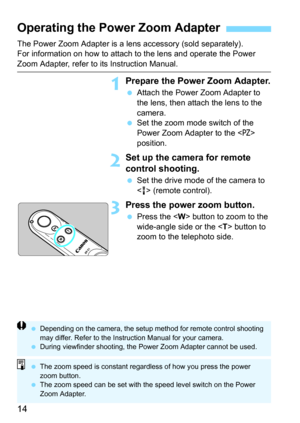 Page 1414
The Power Zoom Adapter is a lens accessory (sold separately).
For information on how to attach to the lens and operate the Power 
Zoom Adapter, refer to its Instruction Manual.
1Prepare the Power Zoom Adapter.
Attach the Power Zoom Adapter to 
the lens, then attach the lens to the 
camera.
 Set the zoom mode switch of the 
Power Zoom Adapter to the <
PZ> 
position.
2Set up the came ra for remote 
control shooting. 
 Set the drive mode of the camera to 
< > (remote control).
3Press the power zoom...
