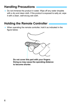 Page 66
Do not immerse the product in water. Wipe off any water droplets 
with a dry and clean cloth. If the  product is exposed to salty air, wipe 
it with a clean, well-wrung wet cloth.
 When operating the remote controlle r, hold it as indicated in the 
figure below.
Handling Precautions
Holding the Remote Controller
Do not cover this part with your fingers. 
Doing so may cause the operating distance 
to become shorter. 
