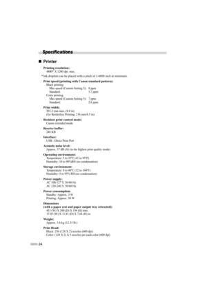 Page 2624
Specifications
„
„ „
„
Printer
Printing resolution:4800* X 1200 dpi. max.
* Ink droplets can be placed with a pitch of 1/4800 inch at minimum.
Print speed (printing with Canon standard pattern):
Black printing  Max speed (Custom Setting 5):  8 ppm
Standard: 3.7 ppm
Color printing 
Max speed (Custom Setting 5):  7 ppm
Standard: 2.6 ppm
Print width:203.2 mm max. (8.0 in)
(for Borderless Printing: 216 mm/8.5 in)
Resident print control mode:
Canon extended mode
Receive buffer:248 KB
Interface:USB / Direct...