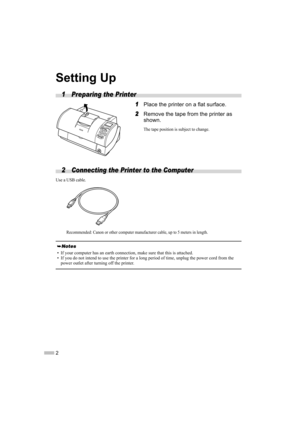 Page 42
Setting Up
1 Preparing the Printer
1
1 1
1Place the printer on a flat surface.
2
2 2
2Remove the tape from the printer as 
shown.
The tape position is subject to change.
2 Connecting the Printer to the Computer 
Use a USB cable.
Recommended: Canon or other computer manufacturer cable, up to 5 meters in length.
• If your computer has an earth connection, make sure that this is attached.
• If you do not intend to use the printer for a long period of time, unplug the power cord from the 
power outlet...