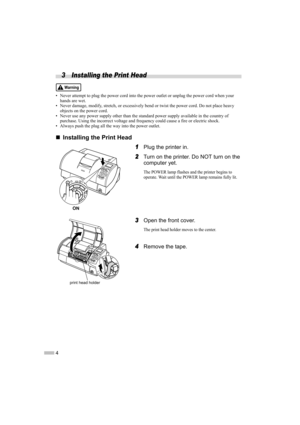 Page 64
3 Installing the Print Head
• Never attempt to plug the power cord into the power outlet or unplug the power cord when your hands are wet.
• Never damage, modify, stretch, or excessively bend or twist the power cord. Do not place heavy 
objects on the power cord.
• Never use any power supply other than the standard power supply available in the country of  purchase. Using the incorrect voltage and frequency could cause a fire or electric shock.
• Always push the plug all the way into the power outlet....