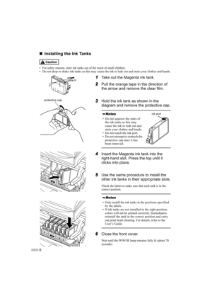 Page 86
„
„ „
„
Installing the Ink Tanks
• For safety reasons, store ink tanks out of the reach of small children.• Do not drop or shake ink tanks as this may cause the ink to leak out and stain your clothes and hands.
1
1 1
1Take out the Magenta ink tank.
2
2 2
2Pull the orange tape in the direction of 
the arrow and remove the clear film.
3
3 3
3Hold the ink tank as shown in the 
diagram and remove the protective cap.
4
4 4
4Insert the Magenta ink tank into the 
right-hand slot. Press the top until it...