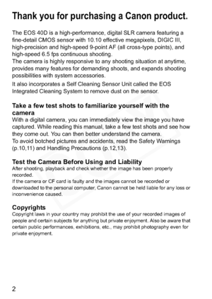 Page 2
2
Thank you for purchasing a Canon product.
The EOS 40D is a high-performance, digital SLR camera featuring a 
fine-detail CMOS sensor with 10.10 effective megapixels, DIGIC III, 
high-precision and high-speed 9-point AF (all cross-type points), and 
high-speed 6.5 fps continuous shooting.
The camera is highly responsive to any shooting situation at anytime, 
provides many features for demanding shoots, and expands shooting 
possibilities with system accessories.
It also incorporates a Self Cleaning...