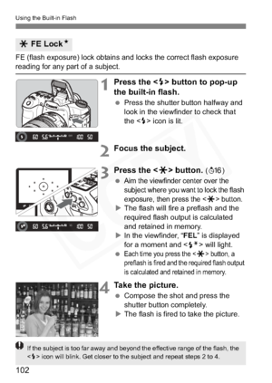 Page 102
102
Using the Built-in Flash
FE (flash exposure) lock obtains and locks the correct flash exposure 
reading for any part of a subject.
1Press the  button to pop-up 
the built-in flash.
  Press the shutter button halfway and 
look in the viewfinder to check that 
the < D> icon is lit.
2Focus the subject.
3Press the < A> button. (8 )
 
Aim the viewfinder center over the 
subject where you want to lock the flash 
exposure, then press the <
A> button.
X The flash will fire a preflash and the 
required flash...