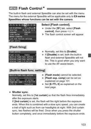 Page 103
103
The built-in flash and external Speedlite can also be set with the menu. 
The menu for the external Speedlite will be applicable only to EX-series
Speedlites whose functions can be set with the camera.
Select [Flash control].
 Under the [ 6] tab, select [ Flash 
control ], then press < 0>.
X The flash control screen will appear.
  Normally, set this to [ Enable].
  If [Disable ] is set, both the built-in 
flash and external Speedlite will not 
fire. This is good when you only want 
to use the...