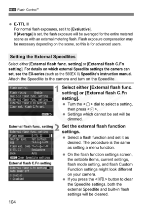 Page 104
104
3 Flash Control N
 E-TTL IIFor normal flash exposures, set it to [Evaluative].
If [
Average] is set, the flash exposure will be averaged for the entire metered 
scene as with an external metering flash. Flash exposure compensation may 
be necessary depending on the scene, so this is for advanced users.
Select either [External flash func. setting] or [External flash C.Fn 
setting
]. For details on which external Speedlite settings the camera can 
set, see the EX-series (such as the 580EX II)...