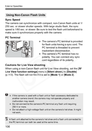 Page 106
106
External Speedlites
Sync Speed
The camera can synchronize with compact, non-Canon flash units at 1/ 
250 sec. or slower shutter speeds. With large studio flash, the sync 
speed is 1/60 sec. or slower. Be sure to test the flash unit beforehand to 
make sure it synchronizes properly with the camera.
PC Terminal
 The camera’s PC terminal is provided 
for flash units having a sync cord. The 
PC terminal is threaded to prevent 
inadvertent disconnection.
  The camera’s PC terminal has no 
polarity. You...