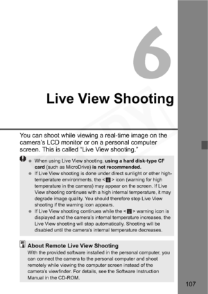 Page 107
107
6
Live View Shooting
You can shoot while viewing a real-time image on the 
camera’s LCD monitor or on a personal computer 
screen. This is called “Live View shooting.”
 When using Live View shooting,  using a hard disk-type CF 
card  (such as MicroDrive)  is not recommended.
  If Live View shooting is done under direct sunlight or other high-
temperature environments, the < > icon (warning for high 
temperature in the camera) may appear on the screen. If Live 
View shooting continues with a high...