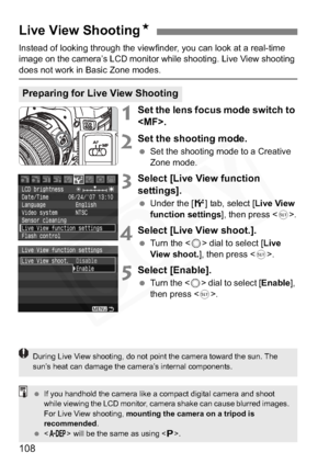 Page 108
108
Instead of looking through the viewfinder, you can look at a real-time 
image on the camera’s LCD monitor while shooting. Live View shooting 
does not work in Basic Zone modes.
1Set the lens focus mode switch to 
.
2Set the shooting mode.
 Set the shooting mode to a Creative 
Zone mode.
3Select [Live View function 
settings].
 Under the [ 6] tab, select [ Live View 
function settings ], then press .
4Select [Live View shoot.].
  Turn the < 5> dial to select [ Live 
View shoot. ], then press < 0>....