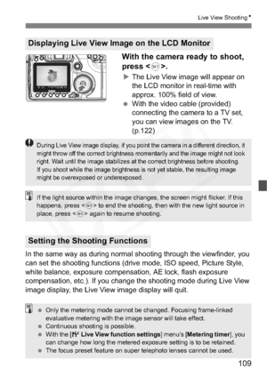 Page 109
109
Live View ShootingN
With the camera ready to shoot, 
press .
XThe Live View image will appear on 
the LCD monitor in real-time with 
approx. 100% field of view.
  With the video cable (provided) 
connecting the camera to a TV set, 
you can view images on the TV. 
(p.122)
In the same way as during normal shooting through the viewfinder, you 
can set the shooting functions (drive mode, ISO speed, Picture Style, 
white balance, exposure compensation, AE lock, flash exposure 
compensation, etc.). If you...