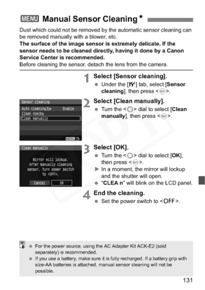 Page 131
131
Dust which could not be removed by the automatic sensor cleaning can 
be removed manually with a blower, etc.
The surface of the image sensor is extremely delicate. If the 
sensor needs to be cleaned directly, having it done by a Canon 
Service Center is recommended.
Before cleaning the sensor, detach the lens from the camera.
1Select [Sensor cleaning].
 Under the [ 6] tab, select [ Sensor
cleaning ], then press < 0>.
2Select [Clean manually].
  Turn the < 5> dial to select [ Clean 
manually ], then...