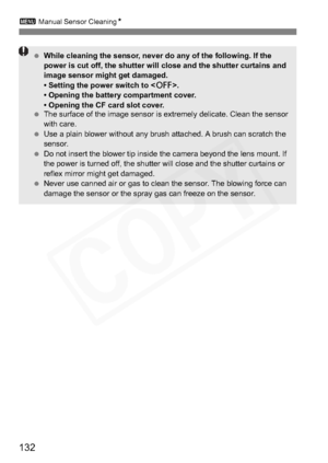 Page 132
132
3 Manual Sensor Cleaning N
 While cleaning the sensor, never do any of the following. If the 
power is cut off, the shutter will close and the shutter curtains and 
image sensor might get damaged. 
• Setting the power switch to < 2>.
• Opening the battery compartment cover.
• Opening the CF card slot cover.
  The surface of the image sensor is extremely delicate. Clean the sensor 
with care.
  Use a plain blower without any brush attached. A brush can scratch the 
sensor.
  Do not insert the blower...