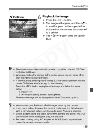 Page 135
135
Preparing to Print
6Playback the image.
 Press the < x> button.
X The image will appear, and the < w>
icon will appear on the upper left to 
indicate that the camera is connected 
to a printer.
X The < l> button lamp will light in 
blue.wPictBridge
  The camera cannot be used with printers compatible only with CP Direct 
or Bubble Jet Direct.
  When connecting the camera to the printer, do not use any cable other 
than the interface cable provided.
  If there is a long beeping sound in step 5, it...