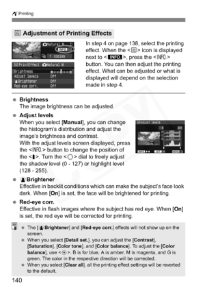 Page 140
140
wPrinting
In step 4 on page 138, select the printing 
effect. When the < e> icon is displayed 
next to < z>, press the < B>
button. You can then adjust the printing 
effect. What can be adjusted or what is 
displayed will depend on the selection 
made in step 4.
  Brightness
The image brightness can be adjusted.
  Adjust levels
When you select [ Manual], you can change 
the histogram’s distribution and adjust the 
image’s brightness and contrast.
With the adjust levels screen displayed, press 
the <...