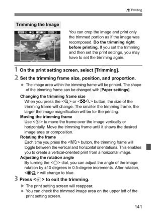 Page 141
141
wPrinting
You can crop the image and print only 
the trimmed portion as if the image was 
recomposed. Do the trimming right 
before printing.  If you set the trimming 
and then set the print settings, you may 
have to set the trimming again.
1 On the print setting screen, select [Trimming].
2 Set the trimming frame size, po sition, and proportion.
 The image area within the trimming frame will be printed. The shape 
of the trimming frame can be changed with [
Paper settings].
Changing the trimming...