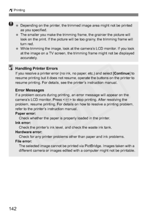 Page 142
142
wPrinting
 Depending on the printer, the trimmed image area might not be printed 
as you specified.
  The smaller you make the trimming frame, the grainier the picture will 
look on the print. If the picture will be too grainy, the trimming frame will 
turn red.
  While trimming the image, look at the camera’s LCD monitor. If you look 
at the image on a TV screen, the trimming frame might not be displayed 
accurately.
Handling Printer ErrorsIf you resolve a printer error (no ink, no paper, etc.) and...