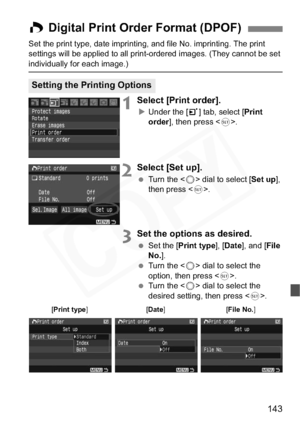 Page 143
143
Set the print type, date imprinting, and file No. imprinting. The print 
settings will be applied to all print-ordered images. (They cannot be set 
individually for each image.)
1Select [Print order].
XUnder the [ 3] tab, select [ Print
order ], then press < 0>.
2Select [Set up].
  Turn the < 5> dial to select [ Set up],
then press < 0>.
3Set the options as desired.
  Set the [ Print type ], [Date ], and [ File
No. ].
  Turn the < 5> dial to select the 
option, then press < 0>.
  Turn the < 5> dial...