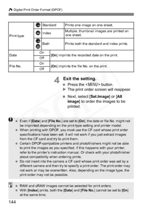 Page 144
144
W Digital Print Order Format (DPOF)
4 Exit the setting.
  Press the < 7> button.
X The print order screen will reappear.
  Next, select [ Sel.Image] or [All
image ] to order the images to be 
printed.
Print type
KStandard Prints one image on one sheet.
LIndexMultiple, thumbnail images are printed on  one sheet.
K
LBothPrints both the standard and index prints.
Date On
[On ] imprints the recorded date on the print.
Off
File No.On[On ] imprints the file No. on the print.
Off
  Even if [ Date] and [...