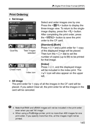 Page 145
145
W Digital Print Order Format (DPOF)
  Sel.Image
Select and order images one by one.
Press the  button to display the 
three-image view. To return to the single-
image display, press the < u> button.
After completing the print order, press 
the < M > button to save the print 
order to the CF card.
[Standard] [Both]
Press < 0> and a print order for 1 copy 
of the displayed image will be placed. 
Then turn the < 5> dial to set the 
number of copies (up to 99) to be printed 
for that image. 
[Index]...