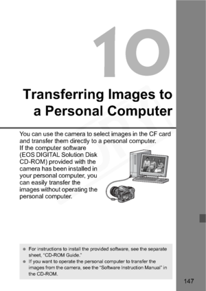 Page 147
147
10
Transferring Images toa Personal Computer
You can use the camera to select images in the CF card 
and transfer them directly to a personal computer.
If the computer software 
(EOS DIGITAL Solution Disk 
CD-ROM) provided with the 
camera has been installed in 
your personal computer, you 
can easily transfer the 
images without operating the 
personal computer.
  For instructions to install the provided software, see the separate 
sheet, “CD-ROM Guide.”
  If you want to operate the personal...