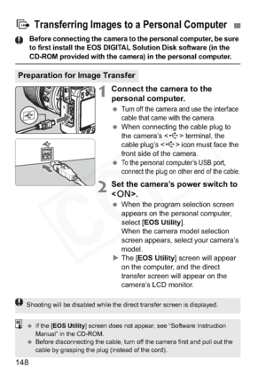 Page 148
148
Before connecting the camera to the personal computer, be sure 
to first install the EOS DIGITAL Solution Disk software (in the 
CD-ROM provided with the camera) in the personal computer.
1Connect the camera to the 
personal computer.
 Turn off the camera and use the interface 
cable that came with the camera.
 When connecting the cable plug to 
the camera’s < D> terminal, the 
cable plug’s < D> icon must face the 
front side of the camera.
 
To the personal computer’s USB port, 
connect the plug on...