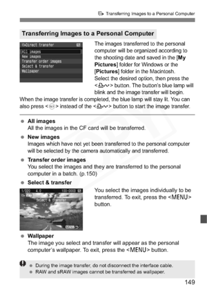 Page 149
149
d Transferring Images to a Personal Computer
The images transferred to the personal 
computer will be organized according to 
the shooting date and saved in the [
My
Pictures
] folder for Windows or the 
[Pictures] folder in the Macintosh. 
Select the desired option, then press the 
<
l> button. The button’s blue lamp will 
blink and the image transfer will begin.
When the image transfer is completed, the blue lamp will stay lit. You can 
also press <
0> instead of the  button to start the image...