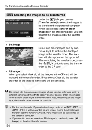 Page 150
150
d Transferring Images to a Personal Computer
Under the [ 3] tab, you can use 
[ Transfer order ] to select the images to 
be transferred to a personal computer.
When you select [ Transfer order 
images ] on the preceding page, you can 
transfer the images set by the transfer 
order.
  Sel.Image
Select and order images one by one. 
Press  to include the displayed 
image in the transfer order. The < X>
icon will also appear on the upper left.
After completing the transfer order, press 
the < M >...