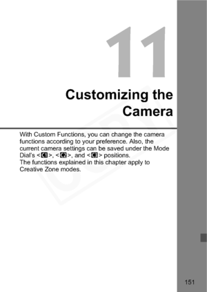 Page 151
151
11
Customizing theCamera
With Custom Functions, you can change the camera 
functions according  to your preference. Also, the 
current camera settings can be saved under the Mode 
Dial’s < w>, < x>, and < y> positions.
The functions explained in this chapter apply to 
Creative Zone modes.  