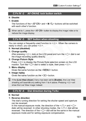 Page 161
161
3 Custom Function Settings N
C.Fn IV -2     AF-ON/AE lock button switch
0: Disable
1: Enable
The functions of the < p> and < A/y > buttons will be switched 
with each other’s function.
C.Fn IV -3     SET button when shooting
You can assign a frequently-used function to < 0>. When the camera is 
ready to shoot, you can press < 0>.
0: Normal (disabled)
1: Change quality After pressing < 0>, look at the LCD panel and turn the < 5> dial to set 
the image-recording quality directly.
2: Change Picture...