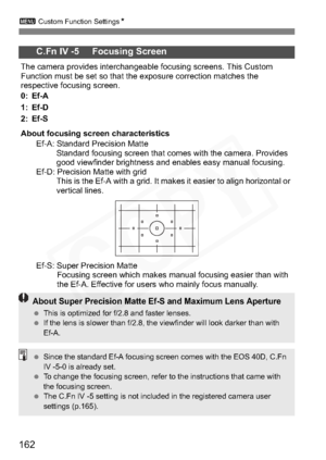 Page 162
162
3 Custom Function Settings N
C.Fn IV -5     Focusing Screen
The camera provides interchangeable focusing screens. This Custom 
Function must be set so that the exposure correction matches the 
respective focusing screen.
0: Ef-A
1: Ef-D
2: Ef-S
About focusing screen characteristics
Ef-A: Standard Precision Matte Standard focusing screen that comes with the camera. Provides 
good viewfinder brightness and enables easy manual focusing.
Ef-D: Precision Matte with grid
This is the Ef-A with a grid. It...