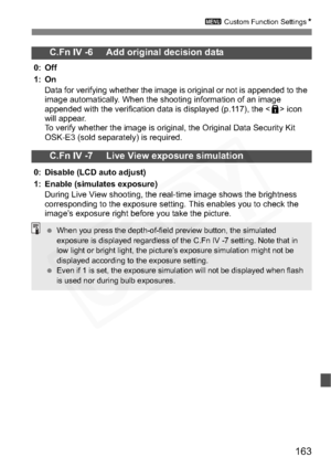 Page 163
163
3 Custom Function Settings N
C.Fn IV -6     Add original decision data
0: Off
1: On
Data for verifying whether the image is original or not is appended to the 
image automatically. When the shooting information of an image 
appended with the verification data is displayed (p.117), the < L> icon 
will appear.
To verify whether the image is original, the Original Data Security Kit 
OSK-E3 (sold separately) is required.
C.Fn IV -7     Live View exposure simulation
0: Disable (LCD auto adjust)
1: Enable...