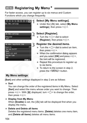 Page 164
164
For faster access, you can register up to six menus and Custom Functions which you change frequently.
1Select [My Menu settings].
 Under the [ 9] tab, select [ My Menu 
settings ], then press < 0>.
2Select [Register].
  Turn the < 5> dial to select 
[ Register ], then press < 0>.
3Register the desired items.
  Turn the < 5> dial to select an item, 
then press < 0>.
 
When the confirmation dialog appears 
and you select [OK] and press ,
the item will be registered.
  Repeat this procedure to register...