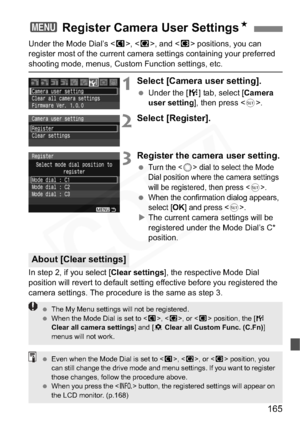 Page 165
165
Under the Mode Dial’s , < x>, and < y> positions, you can 
register most of the current camera settings containing your preferred 
shooting mode, menus, Custom Function settings, etc.
1Select [Camera user setting].
  Under the [ 7] tab, select [ Camera 
user setting ], then press < 0>.
2Select [Register].
3Register the camera user setting.
 Turn the  dial to select the Mode 
Dial position where the camera settings 
will be registered, then press <
0>.
 When the confirmation dialog appears, 
select...